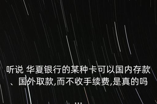 聽說(shuō) 華夏銀行的某種卡可以國(guó)內(nèi)存款、國(guó)外取款,而不收手續(xù)費(fèi),是真的嗎...
