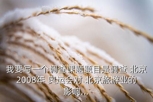 我要寫一個調(diào)查課題題目是調(diào)查 北京2008年 奧運會對 北京旅游業(yè)的影響...