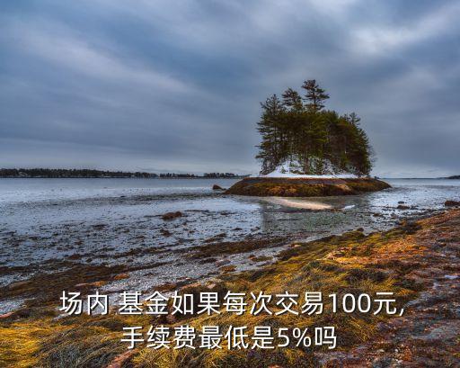  場內 基金如果每次交易100元,手續(xù)費最低是5%嗎