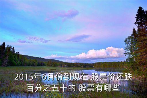 2015年6月份到現(xiàn)在 股票價還跌百分之五十的 股票有哪些
