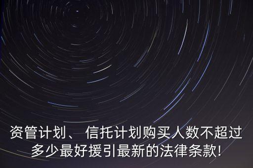 資管計(jì)劃、 信托計(jì)劃購(gòu)買人數(shù)不超過(guò)多少最好援引最新的法律條款!