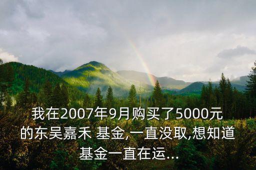 我在2007年9月購(gòu)買(mǎi)了5000元的東吳嘉禾 基金,一直沒(méi)取,想知道 基金一直在運(yùn)...