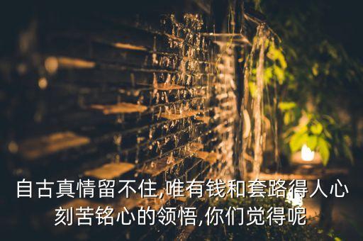 自古真情留不住,唯有錢和套路得人心刻苦銘心的領(lǐng)悟,你們覺(jué)得呢