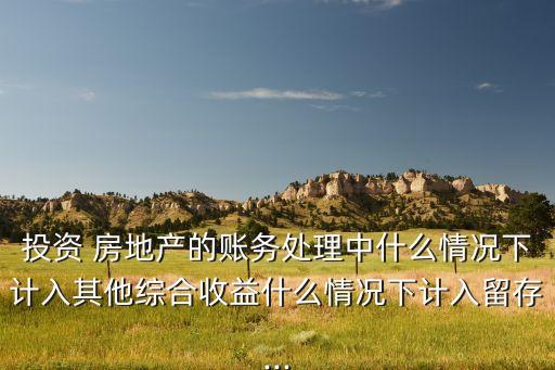 投資 房地產(chǎn)的賬務(wù)處理中什么情況下計(jì)入其他綜合收益什么情況下計(jì)入留存...