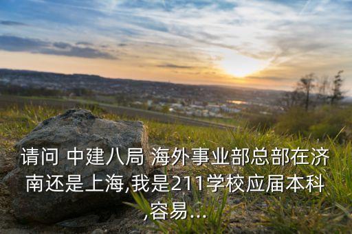 請問 中建八局 海外事業(yè)部總部在濟南還是上海,我是211學校應屆本科,容易...