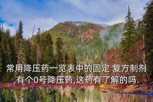 常用降壓藥一覽表中的固定 復(fù)方制劑,有個0號降壓藥,這藥有了解的嗎...