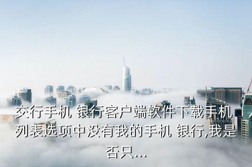 交行手機(jī) 銀行客戶端軟件下載手機(jī) 列表選項(xiàng)中沒(méi)有我的手機(jī) 銀行,我是否只...