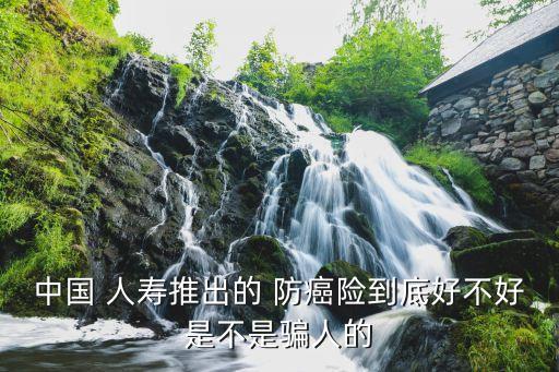 中國(guó) 人壽推出的 防癌險(xiǎn)到底好不好是不是騙人的