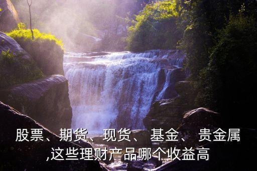 股票、期貨、現(xiàn)貨、 基金、 貴金屬,這些理財產(chǎn)品哪個收益高