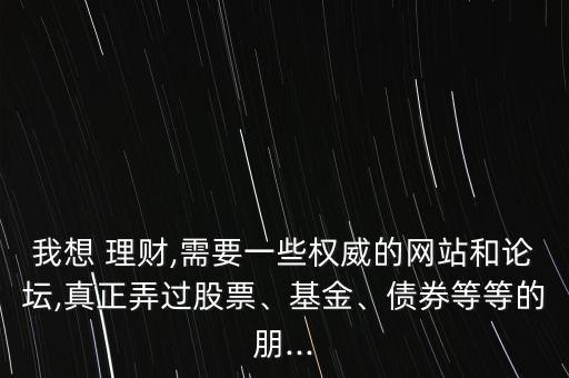 我想 理財,需要一些權威的網站和論壇,真正弄過股票、基金、債券等等的朋...