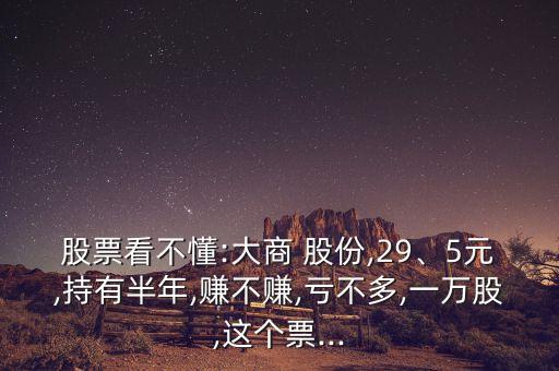 股票看不懂:大商 股份,29、5元,持有半年,賺不賺,虧不多,一萬股,這個票...