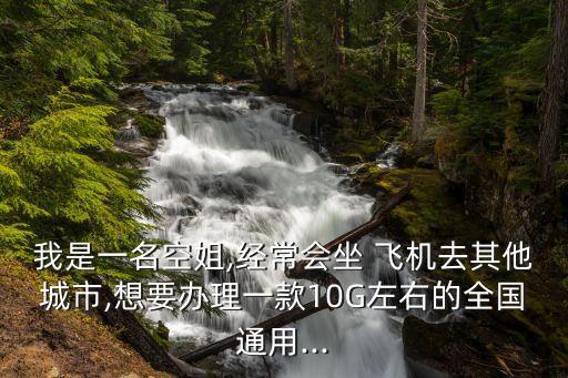我是一名空姐,經(jīng)常會坐 飛機(jī)去其他城市,想要辦理一款10G左右的全國通用...