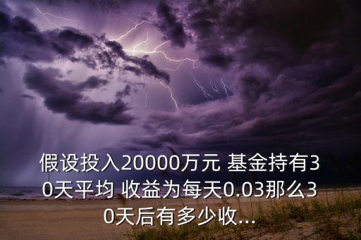 假設投入20000萬元 基金持有30天平均 收益為每天0.03那么30天后有多少收...