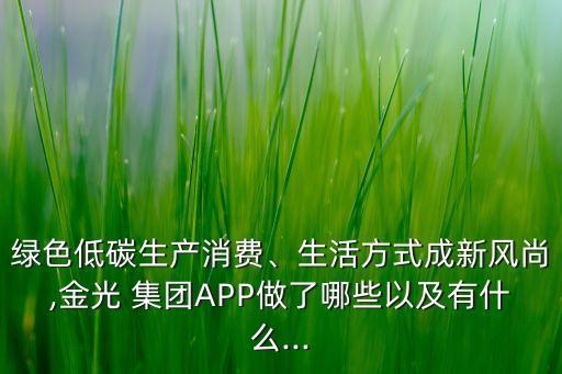 綠色低碳生產(chǎn)消費(fèi)、生活方式成新風(fēng)尚,金光 集團(tuán)APP做了哪些以及有什么...