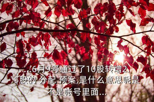 ...6月9號通過了10股轉(zhuǎn)增2.5股的 分配 預案,是什么意思呢是不是帳號里面...