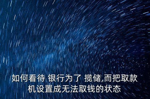 如何看待 銀行為了 攬儲(chǔ),而把取款機(jī)設(shè)置成無法取錢的狀態(tài)