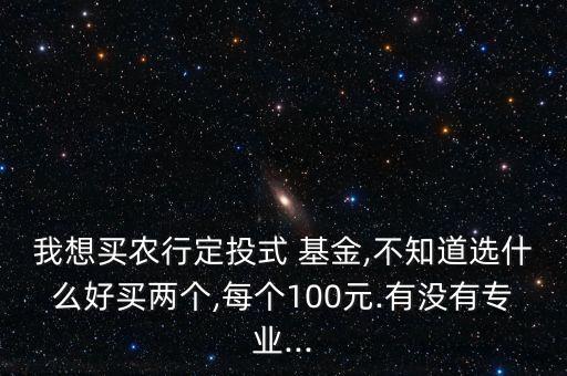 我想買農(nóng)行定投式 基金,不知道選什么好買兩個,每個100元.有沒有專業(yè)...