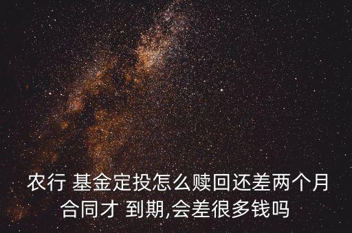  農行 基金定投怎么贖回還差兩個月合同才 到期,會差很多錢嗎