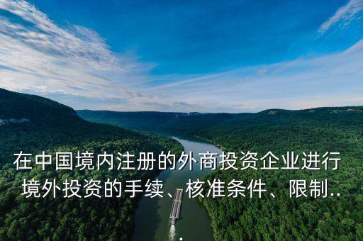 在中國(guó)境內(nèi)注冊(cè)的外商投資企業(yè)進(jìn)行 境外投資的手續(xù)、核準(zhǔn)條件、限制...