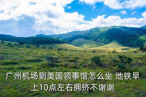 廣州機(jī)場(chǎng)到美國(guó)領(lǐng)事館怎么坐 地鐵早上10點(diǎn)左右擁擠不謝謝