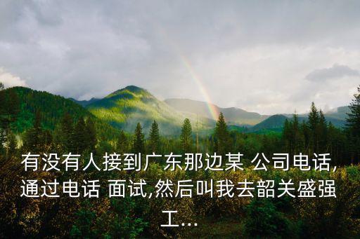 有沒(méi)有人接到廣東那邊某 公司電話,通過(guò)電話 面試,然后叫我去韶關(guān)盛強(qiáng)工...
