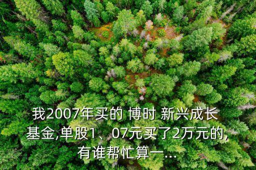 我2007年買的 博時 新興成長 基金,單股1、07元買了2萬元的,有誰幫忙算一...