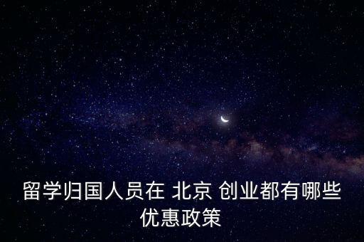 留學歸國人員在 北京 創(chuàng)業(yè)都有哪些優(yōu)惠政策