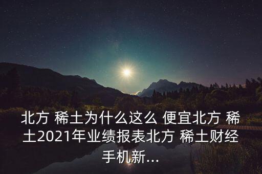 北方 稀土為什么這么 便宜北方 稀土2021年業(yè)績報表北方 稀土財經(jīng)手機新...