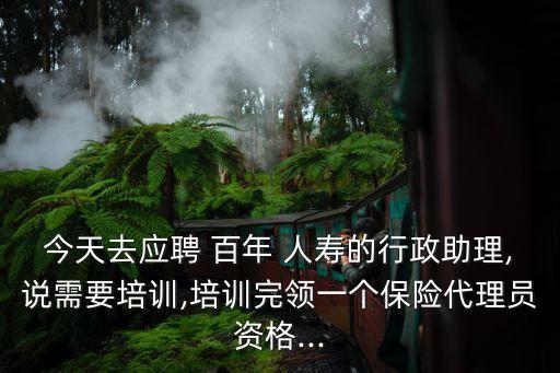 今天去應聘 百年 人壽的行政助理,說需要培訓,培訓完領(lǐng)一個保險代理員資格...