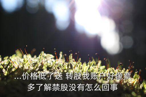 ...價格低了送 轉股我賬戶好像票多了解禁股沒有怎么回事