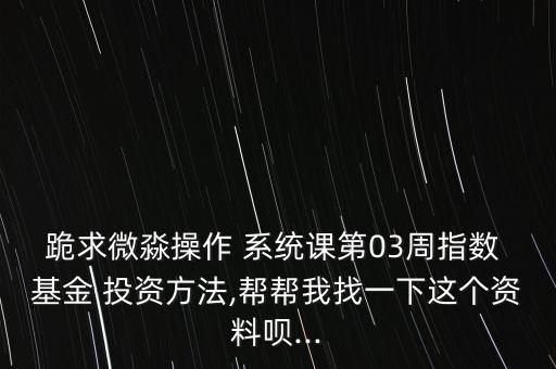 跪求微淼操作 系統(tǒng)課第03周指數(shù) 基金 投資方法,幫幫我找一下這個資料唄...