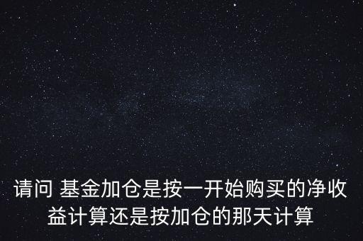 請(qǐng)問 基金加倉是按一開始購買的凈收益計(jì)算還是按加倉的那天計(jì)算