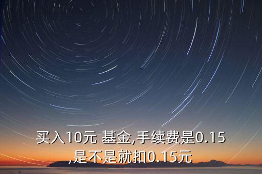 買(mǎi)入10元 基金,手續(xù)費(fèi)是0.15,是不是就扣0.15元