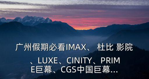 廣州假期必看IMAX、 杜比 影院、LUXE、CINITY、PRIME巨幕、CGS中國(guó)巨幕...