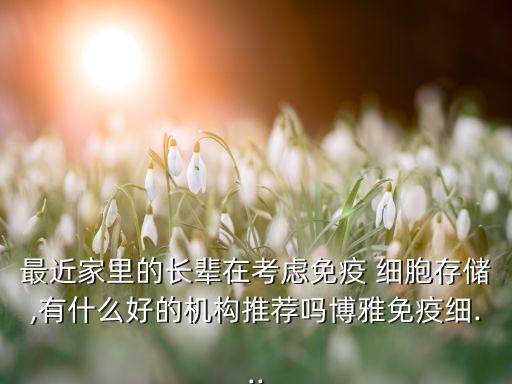 最近家里的長輩在考慮免疫 細胞存儲,有什么好的機構推薦嗎博雅免疫細...