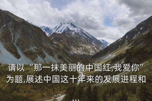 請(qǐng)以“那一抹美麗的中國紅,我愛你”為題,展述中國這十年來的發(fā)展進(jìn)程和...