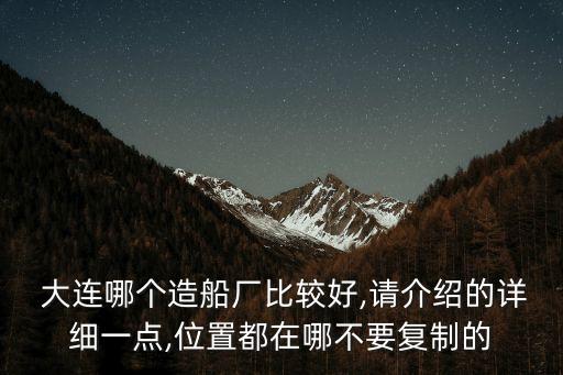  大連哪個(gè)造船廠比較好,請介紹的詳細(xì)一點(diǎn),位置都在哪不要復(fù)制的