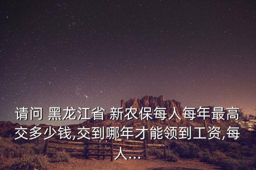 請(qǐng)問 黑龍江省 新農(nóng)保每人每年最高交多少錢,交到哪年才能領(lǐng)到工資,每人...